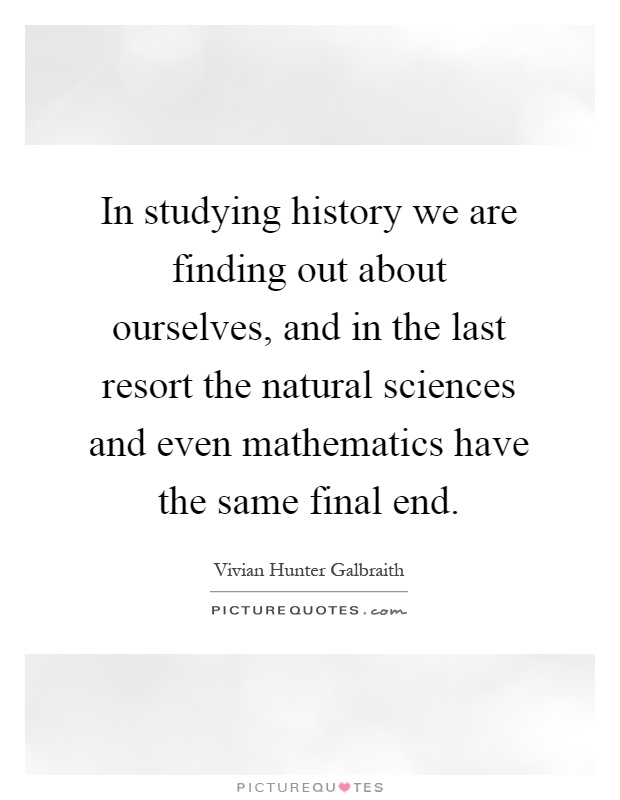 In studying history we are finding out about ourselves, and in the last resort the natural sciences and even mathematics have the same final end Picture Quote #1
