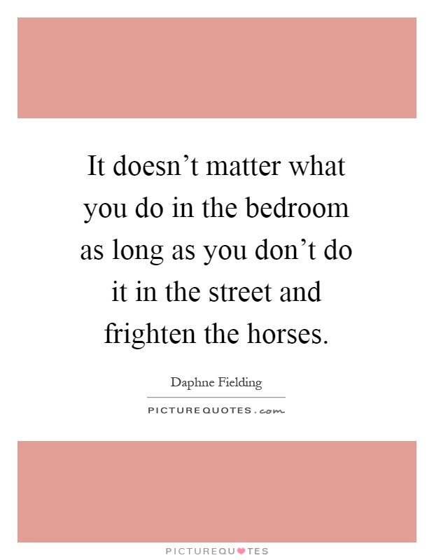 It doesn't matter what you do in the bedroom as long as you don't do it in the street and frighten the horses Picture Quote #1