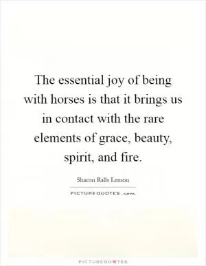 The essential joy of being with horses is that it brings us in contact with the rare elements of grace, beauty, spirit, and fire Picture Quote #1
