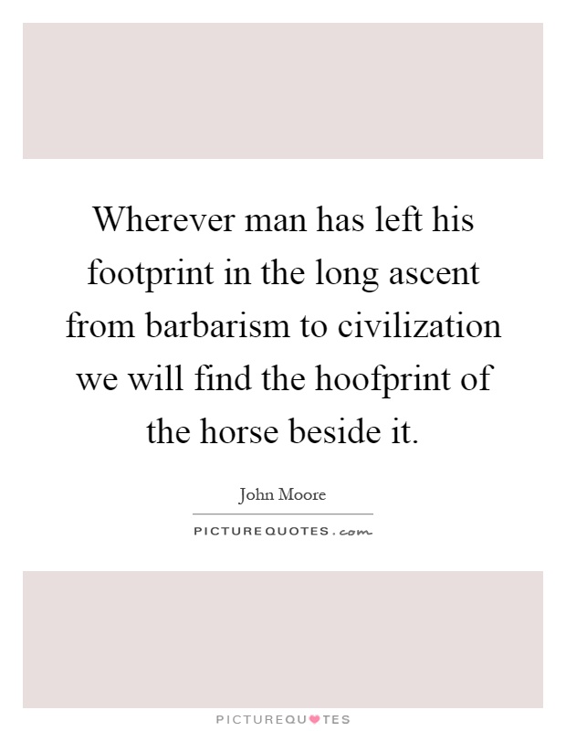 Wherever man has left his footprint in the long ascent from barbarism to civilization we will find the hoofprint of the horse beside it Picture Quote #1