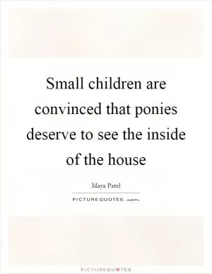 Small children are convinced that ponies deserve to see the inside of the house Picture Quote #1