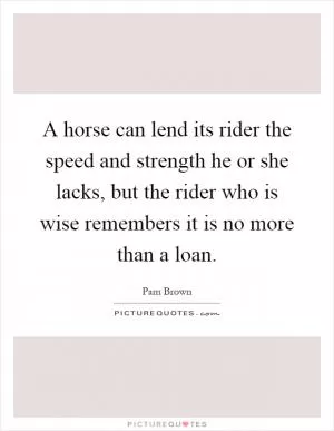 A horse can lend its rider the speed and strength he or she lacks, but the rider who is wise remembers it is no more than a loan Picture Quote #1