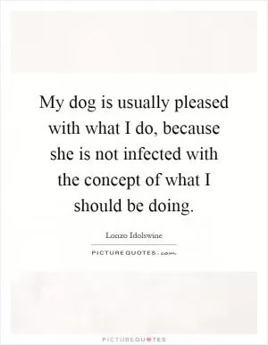 My dog is usually pleased with what I do, because she is not infected with the concept of what I should be doing Picture Quote #1