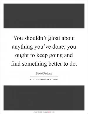 You shouldn’t gloat about anything you’ve done; you ought to keep going and find something better to do Picture Quote #1
