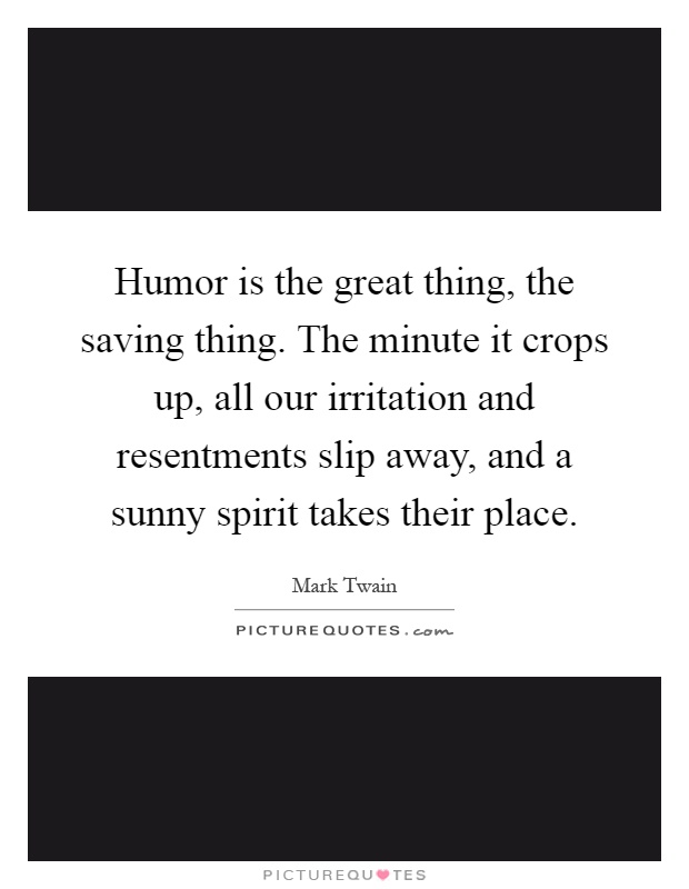 Humor is the great thing, the saving thing. The minute it crops up, all our irritation and resentments slip away, and a sunny spirit takes their place Picture Quote #1