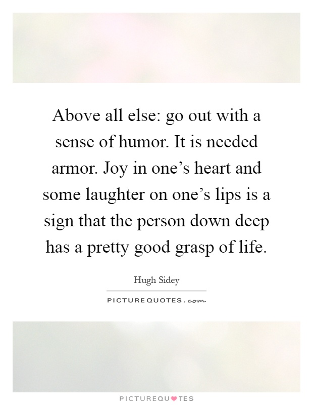 Above all else: go out with a sense of humor. It is needed armor. Joy in one's heart and some laughter on one's lips is a sign that the person down deep has a pretty good grasp of life Picture Quote #1