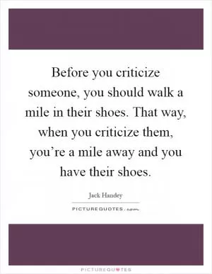 Before you criticize someone, you should walk a mile in their shoes. That way, when you criticize them, you’re a mile away and you have their shoes Picture Quote #1