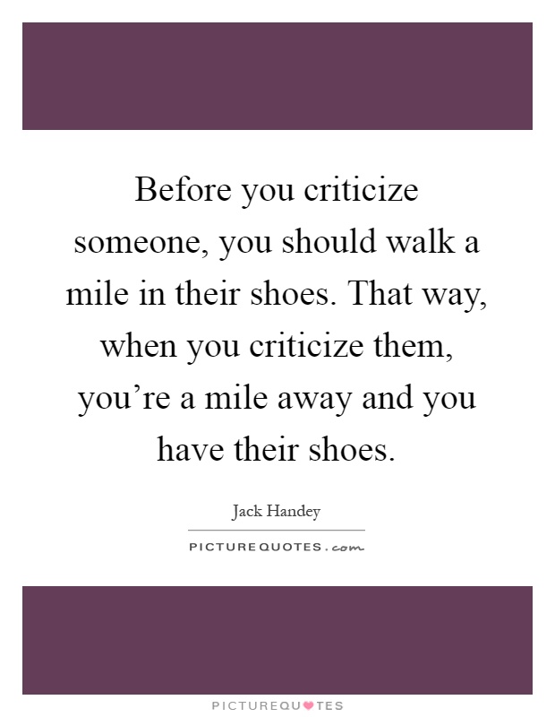 Before you criticize someone, you should walk a mile in their shoes. That way, when you criticize them, you're a mile away and you have their shoes Picture Quote #1