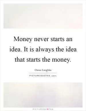Money never starts an idea. It is always the idea that starts the money Picture Quote #1