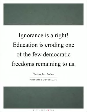 Ignorance is a right! Education is eroding one of the few democratic freedoms remaining to us Picture Quote #1