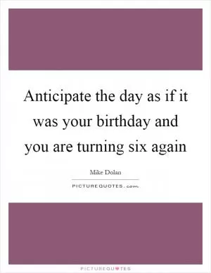 Anticipate the day as if it was your birthday and you are turning six again Picture Quote #1