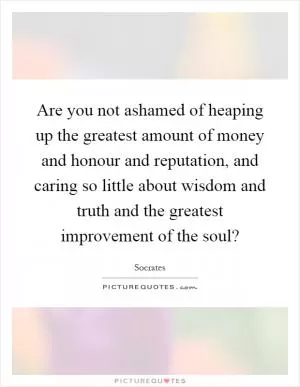 Are you not ashamed of heaping up the greatest amount of money and honour and reputation, and caring so little about wisdom and truth and the greatest improvement of the soul? Picture Quote #1