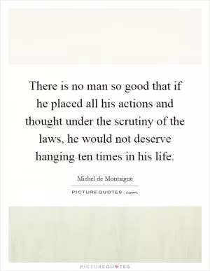 There is no man so good that if he placed all his actions and thought under the scrutiny of the laws, he would not deserve hanging ten times in his life Picture Quote #1