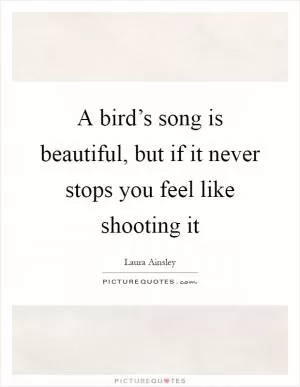 A bird’s song is beautiful, but if it never stops you feel like shooting it Picture Quote #1