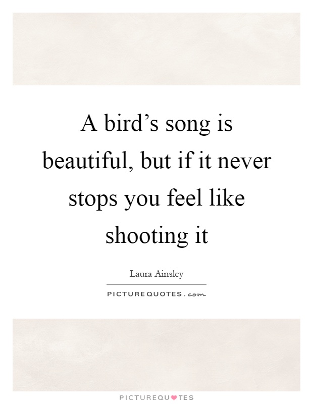 A bird's song is beautiful, but if it never stops you feel like shooting it Picture Quote #1