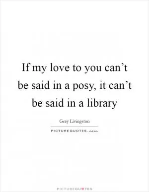 If my love to you can’t be said in a posy, it can’t be said in a library Picture Quote #1