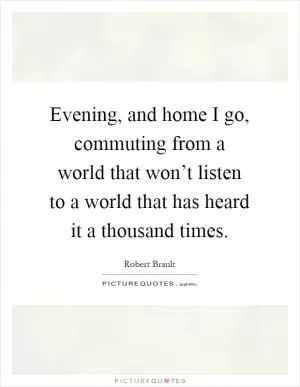 Evening, and home I go, commuting from a world that won’t listen to a world that has heard it a thousand times Picture Quote #1