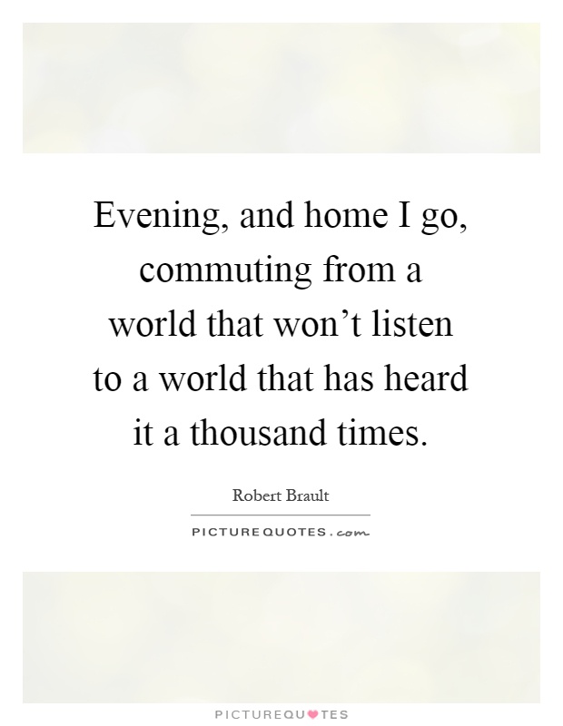 Evening, and home I go, commuting from a world that won't listen to a world that has heard it a thousand times Picture Quote #1