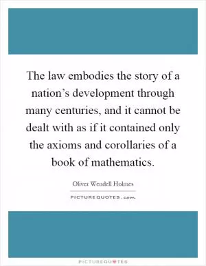 The law embodies the story of a nation’s development through many centuries, and it cannot be dealt with as if it contained only the axioms and corollaries of a book of mathematics Picture Quote #1