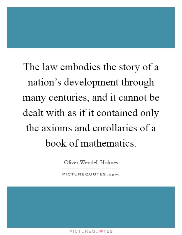 The law embodies the story of a nation's development through many centuries, and it cannot be dealt with as if it contained only the axioms and corollaries of a book of mathematics Picture Quote #1