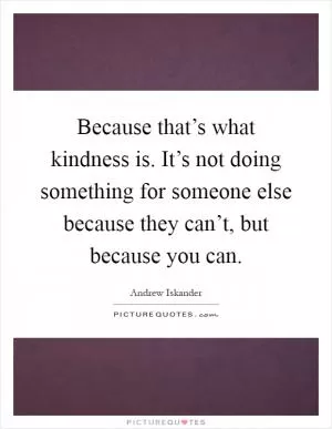 Because that’s what kindness is. It’s not doing something for someone else because they can’t, but because you can Picture Quote #1