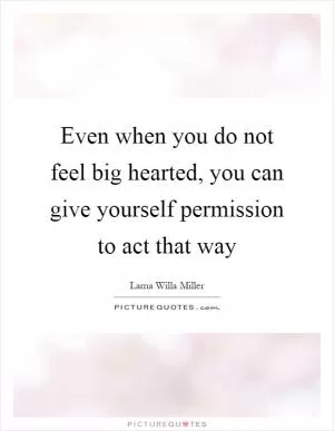 Even when you do not feel big hearted, you can give yourself permission to act that way Picture Quote #1
