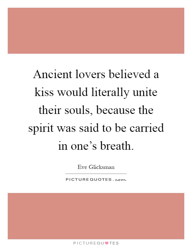 Ancient lovers believed a kiss would literally unite their souls, because the spirit was said to be carried in one's breath Picture Quote #1