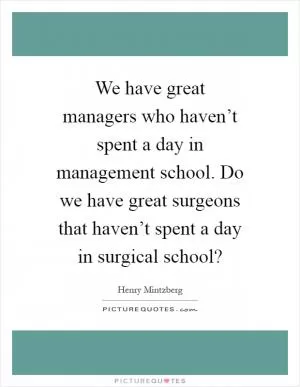 We have great managers who haven’t spent a day in management school. Do we have great surgeons that haven’t spent a day in surgical school? Picture Quote #1