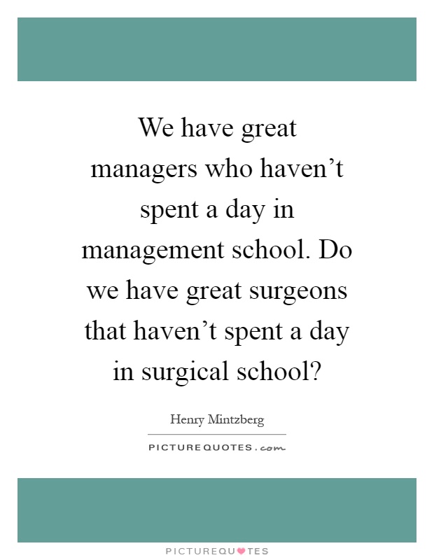 We have great managers who haven't spent a day in management school. Do we have great surgeons that haven't spent a day in surgical school? Picture Quote #1