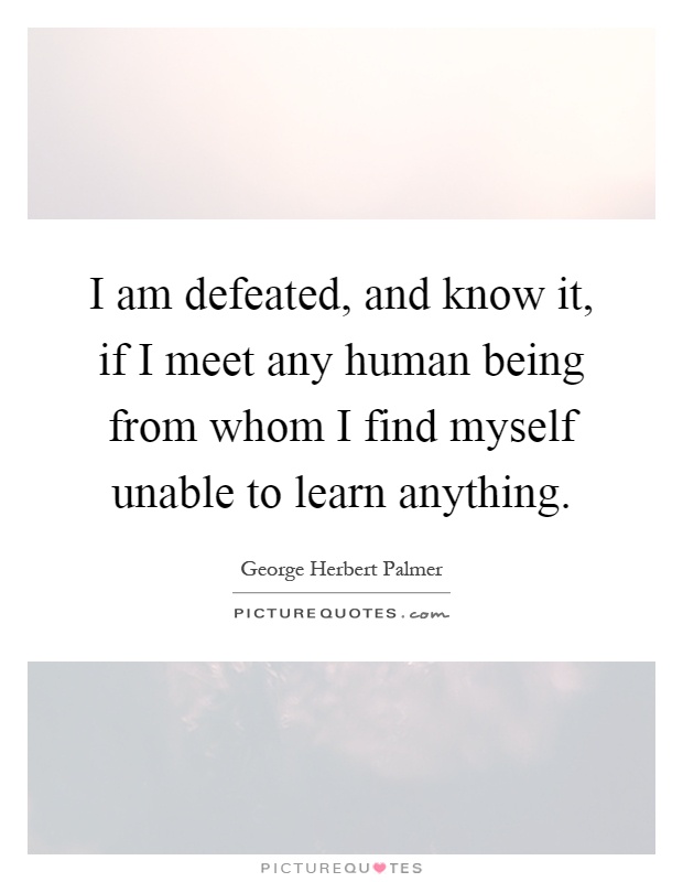I am defeated, and know it, if I meet any human being from whom I find myself unable to learn anything Picture Quote #1