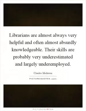 Librarians are almost always very helpful and often almost absurdly knowledgeable. Their skills are probably very underestimated and largely underemployed Picture Quote #1