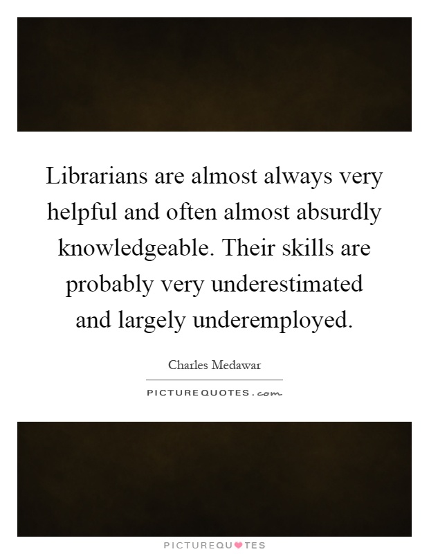Librarians are almost always very helpful and often almost absurdly knowledgeable. Their skills are probably very underestimated and largely underemployed Picture Quote #1