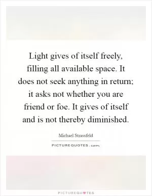 Light gives of itself freely, filling all available space. It does not seek anything in return; it asks not whether you are friend or foe. It gives of itself and is not thereby diminished Picture Quote #1