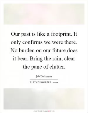 Our past is like a footprint. It only confirms we were there. No burden on our future does it bear. Bring the rain, clear the pane of clutter Picture Quote #1