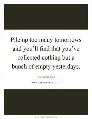 Pile up too many tomorrows and you’ll find that you’ve collected nothing but a bunch of empty yesterdays Picture Quote #1