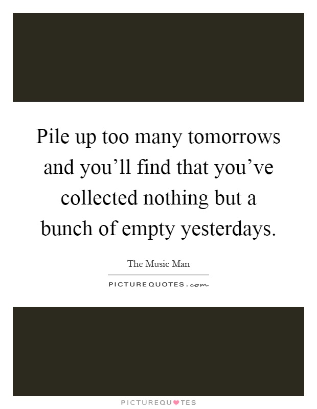 Pile up too many tomorrows and you'll find that you've collected nothing but a bunch of empty yesterdays Picture Quote #1