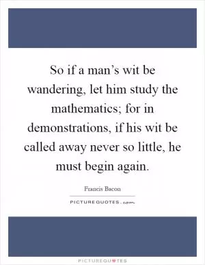 So if a man’s wit be wandering, let him study the mathematics; for in demonstrations, if his wit be called away never so little, he must begin again Picture Quote #1