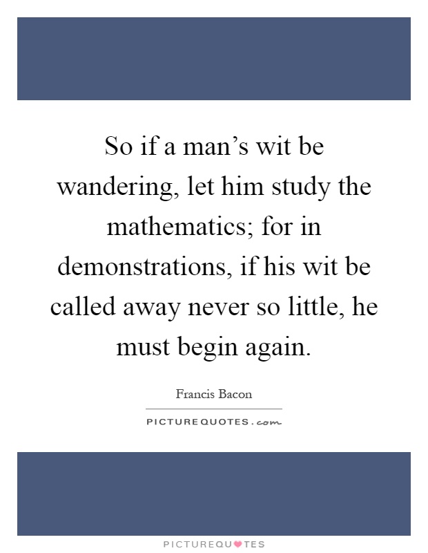 So if a man's wit be wandering, let him study the mathematics; for in demonstrations, if his wit be called away never so little, he must begin again Picture Quote #1