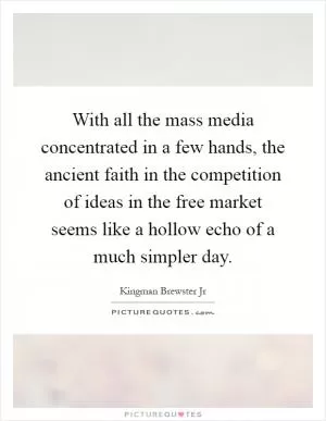 With all the mass media concentrated in a few hands, the ancient faith in the competition of ideas in the free market seems like a hollow echo of a much simpler day Picture Quote #1