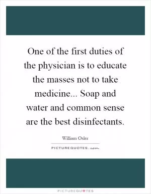 One of the first duties of the physician is to educate the masses not to take medicine... Soap and water and common sense are the best disinfectants Picture Quote #1