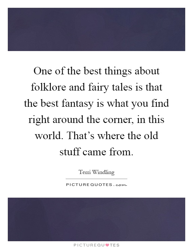 One of the best things about folklore and fairy tales is that the best fantasy is what you find right around the corner, in this world. That's where the old stuff came from Picture Quote #1