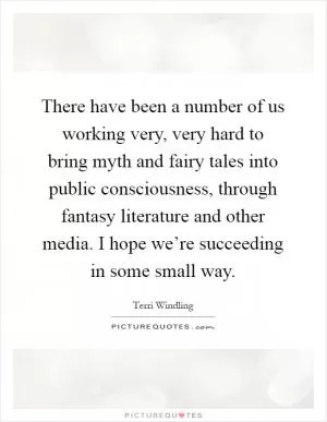 There have been a number of us working very, very hard to bring myth and fairy tales into public consciousness, through fantasy literature and other media. I hope we’re succeeding in some small way Picture Quote #1