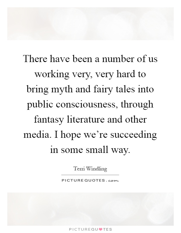There have been a number of us working very, very hard to bring myth and fairy tales into public consciousness, through fantasy literature and other media. I hope we're succeeding in some small way Picture Quote #1