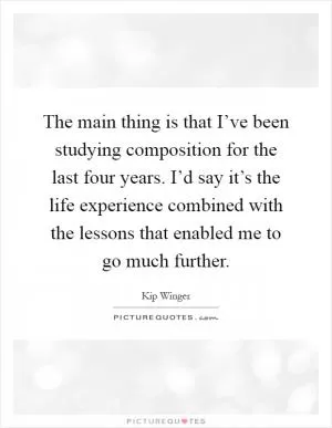 The main thing is that I’ve been studying composition for the last four years. I’d say it’s the life experience combined with the lessons that enabled me to go much further Picture Quote #1