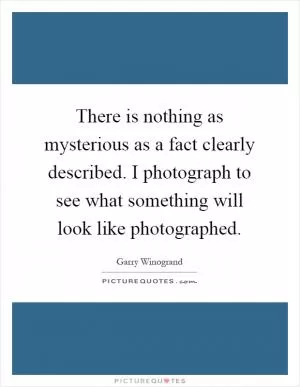 There is nothing as mysterious as a fact clearly described. I photograph to see what something will look like photographed Picture Quote #1