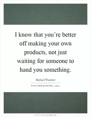 I know that you’re better off making your own products, not just waiting for someone to hand you something Picture Quote #1