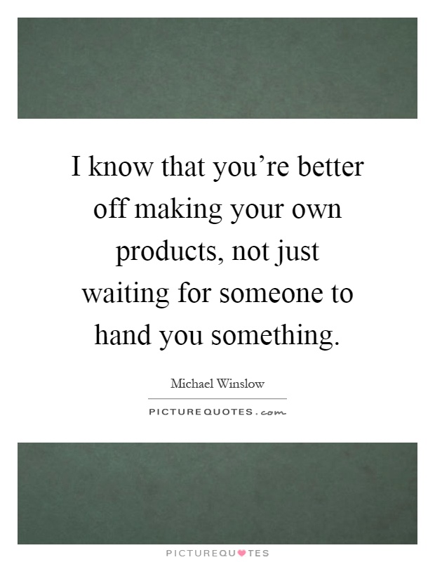 I know that you're better off making your own products, not just waiting for someone to hand you something Picture Quote #1