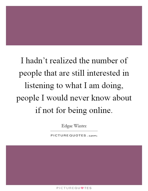 I hadn't realized the number of people that are still interested in listening to what I am doing, people I would never know about if not for being online Picture Quote #1