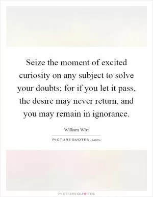 Seize the moment of excited curiosity on any subject to solve your doubts; for if you let it pass, the desire may never return, and you may remain in ignorance Picture Quote #1
