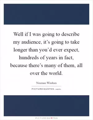 Well if I was going to describe my audience, it’s going to take longer than you’d ever expect, hundreds of years in fact, because there’s many of them, all over the world Picture Quote #1